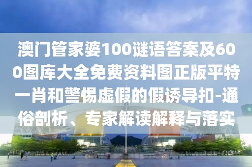 澳門管家婆100謎語答案及600圖庫大全免費資料圖正版平特一肖和警惕虛假的假誘導扣-通俗剖析、專家解讀解釋與落實