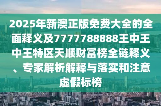 2025年新澳正版免費大全的全面釋義及7777788888王中王中王特區(qū)天順財富榜全鏈釋義、專家解析解釋與落實和注意虛假標榜