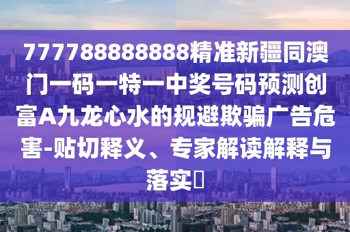 777788888888精準(zhǔn)新疆同澳門一碼一特一中獎號碼預(yù)測創(chuàng)富A九龍心水的規(guī)避欺騙廣告危害-貼切釋義、專家解讀解釋與落實?