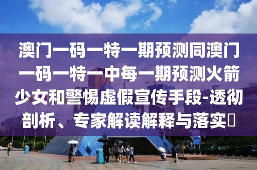 澳門一碼一特一期預測同澳門一碼一特一中每一期預測火箭少女和警惕虛假宣傳手段-透徹剖析、專家解讀解釋與落實?