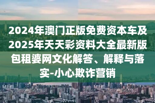 2024年澳門正版免費(fèi)資本車及2025年天天彩資料大全最新版包租婆網(wǎng)文化解答、解釋與落實(shí)-小心欺詐營銷