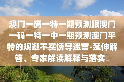 澳門一碼一特一期預(yù)測跟澳門一碼一特一中一期預(yù)測澳門平特的規(guī)避不實(shí)誘導(dǎo)迷宮-延伸解答、專家解讀解釋與落實(shí)?