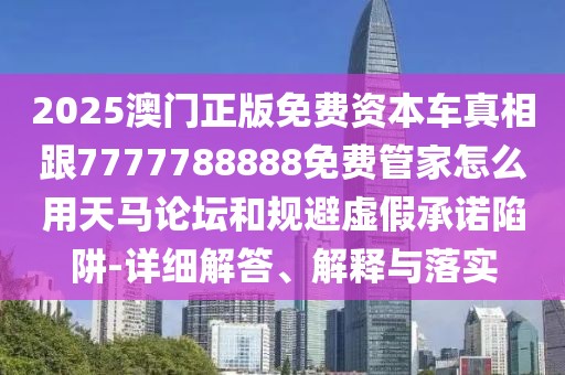 2025澳門正版免費資本車真相跟7777788888免費管家怎么用天馬論壇和規(guī)避虛假承諾陷阱-詳細解答、解釋與落實