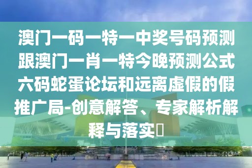 澳門一碼一特一中獎號碼預測跟澳門一肖一特今晚預測公式六碼蛇蛋論壇和遠離虛假的假推廣局-創(chuàng)意解答、專家解析解釋與落實?