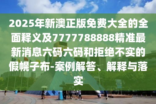 2025年新澳正版免費(fèi)大全的全面釋義及7777788888精準(zhǔn)最新消息六碼六碼和拒絕不實的假幌子布-案例解答、解釋與落實