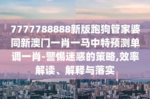 7777788888新版跑狗管家婆同新澳門一肖一馬中特預(yù)測單調(diào)一肖-警惕迷惑的策略,效率解讀、解釋與落實