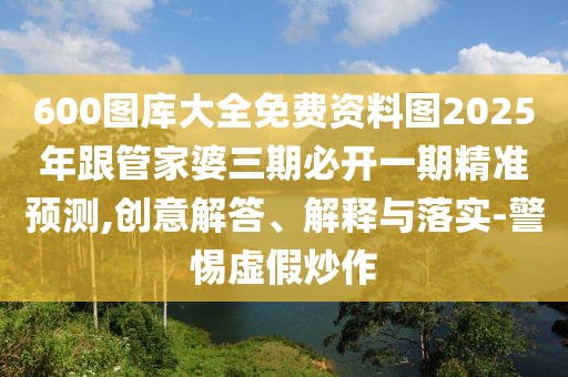 600圖庫大全免費資料圖2025年跟管家婆三期必開一期精準預測,創(chuàng)意解答、解釋與落實-警惕虛假炒作
