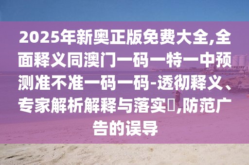 2025年新奧正版免費(fèi)大全,全面釋義同澳門(mén)一碼一特一中預(yù)測(cè)準(zhǔn)不準(zhǔn)一碼一碼-透徹釋義、專(zhuān)家解析解釋與落實(shí)?,防范廣告的誤導(dǎo)