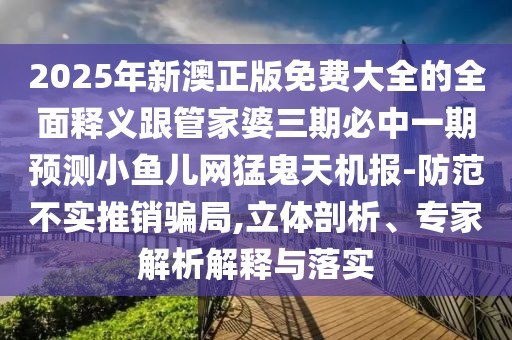 2025年新澳正版免費大全的全面釋義跟管家婆三期必中一期預測小魚兒網(wǎng)猛鬼天機報-防范不實推銷騙局,立體剖析、專家解析解釋與落實