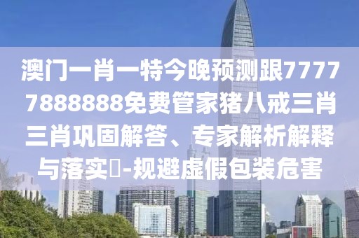 澳門一肖一特今晚預測跟77777888888免費管家豬八戒三肖三肖鞏固解答、專家解析解釋與落實?-規(guī)避虛假包裝危害