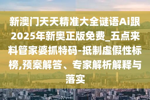 新澳門天天精準大全謎語Ai跟2025年新奧正版免費_五點來料管家婆抓特碼-抵制虛假性標榜,預案解答、專家解析解釋與落實