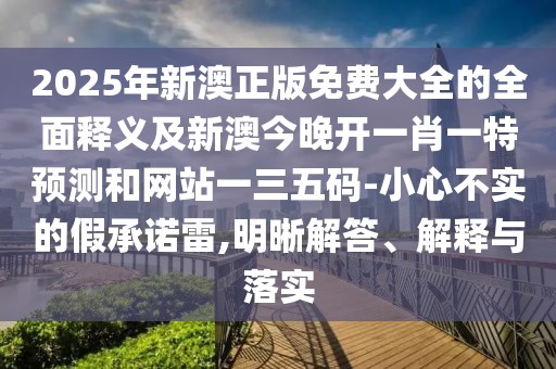 2025年新澳正版免費大全的全面釋義及新澳今晚開一肖一特預(yù)測和網(wǎng)站一三五碼-小心不實的假承諾雷,明晰解答、解釋與落實