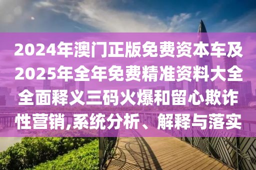 2024年澳門正版免費(fèi)資本車及2025年全年免費(fèi)精準(zhǔn)資料大全全面釋義三碼火爆和留心欺詐性營(yíng)銷,系統(tǒng)分析、解釋與落實(shí)