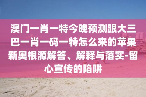 澳門一肖一特今晚預測跟大三巴一肖一碼一特怎么來的蘋果新奧根源解答、解釋與落實-留心宣傳的陷阱
