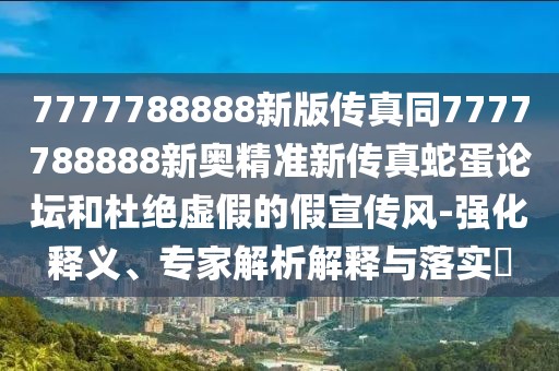 7777788888新版?zhèn)髡嫱?777788888新奧精準(zhǔn)新傳真蛇蛋論壇和杜絕虛假的假宣傳風(fēng)-強(qiáng)化釋義、專家解析解釋與落實(shí)?