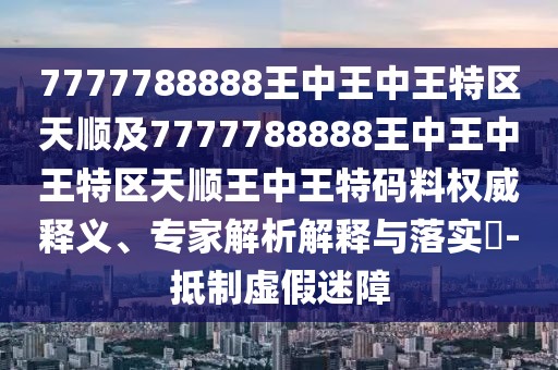 7777788888王中王中王特區(qū)天順及7777788888王中王中王特區(qū)天順王中王特碼料權(quán)威釋義、專家解析解釋與落實?-抵制虛假迷障