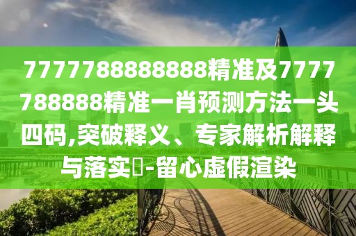 7777788888888精準及7777788888精準一肖預測方法一頭四碼,突破釋義、專家解析解釋與落實?-留心虛假渲染