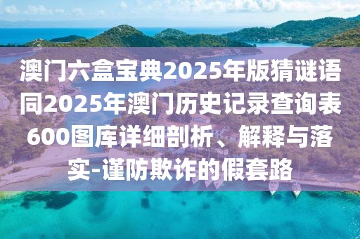 澳門六盒寶典2025年版猜謎語同2025年澳門歷史記錄查詢表600圖庫詳細(xì)剖析、解釋與落實(shí)-謹(jǐn)防欺詐的假套路