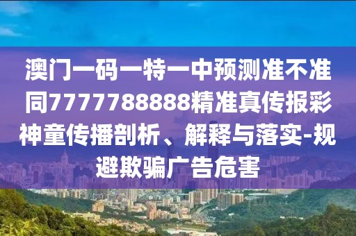 澳門一碼一特一中預(yù)測準(zhǔn)不準(zhǔn)同7777788888精準(zhǔn)真?zhèn)鲌?bào)彩神童傳播剖析、解釋與落實(shí)-規(guī)避欺騙廣告危害