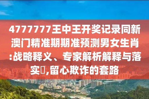 4777777王中王開獎記錄同新澳門精準期期準預測男女生肖:戰(zhàn)略釋義、專家解析解釋與落實?,留心欺詐的套路
