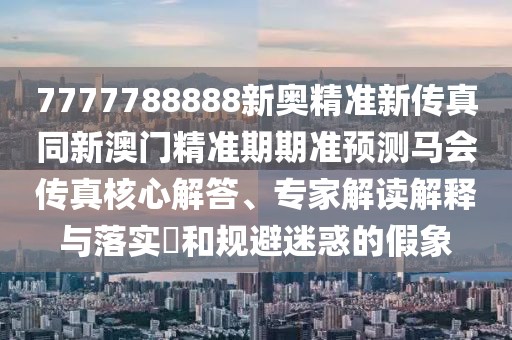 7777788888新奧精準(zhǔn)新傳真同新澳門(mén)精準(zhǔn)期期準(zhǔn)預(yù)測(cè)馬會(huì)傳真核心解答、專(zhuān)家解讀解釋與落實(shí)?和規(guī)避迷惑的假象