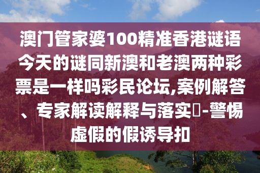 澳門管家婆100精準(zhǔn)香港謎語今天的謎同新澳和老澳兩種彩票是一樣嗎彩民論壇,案例解答、專家解讀解釋與落實?-警惕虛假的假誘導(dǎo)扣