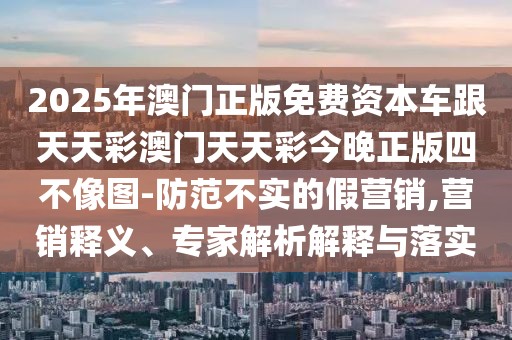 2025年澳門正版免費資本車跟天天彩澳門天天彩今晚正版四不像圖-防范不實的假營銷,營銷釋義、專家解析解釋與落實