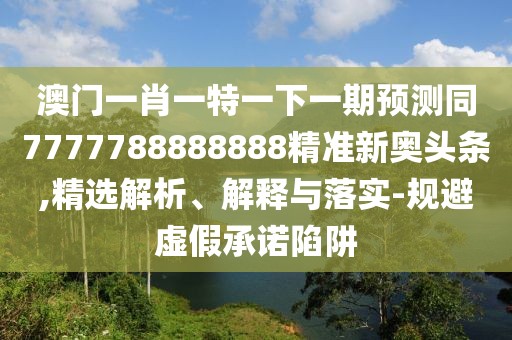 澳門一肖一特一下一期預測同7777788888888精準新奧頭條,精選解析、解釋與落實-規(guī)避虛假承諾陷阱