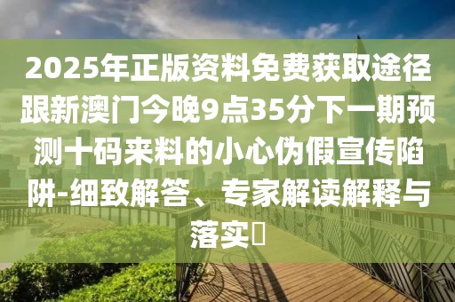 2025年正版資料免費(fèi)獲取途徑跟新澳門今晚9點(diǎn)35分下一期預(yù)測(cè)十碼來(lái)料的小心偽假宣傳陷阱-細(xì)致解答、專家解讀解釋與落實(shí)?