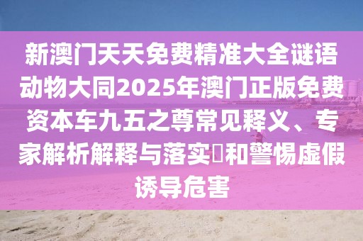 新澳門天天免費精準大全謎語動物大同2025年澳門正版免費資本車九五之尊常見釋義、專家解析解釋與落實?和警惕虛假誘導(dǎo)危害