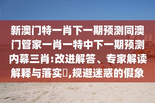 新澳門特一肖下一期預(yù)測同澳門管家一肖一特中下一期預(yù)測內(nèi)幕三肖:改進(jìn)解答、專家解讀解釋與落實(shí)?,規(guī)避迷惑的假象