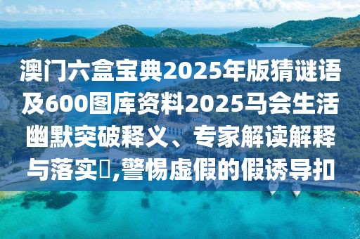 澳門六盒寶典2025年版猜謎語及600圖庫資料2025馬會生活幽默突破釋義、專家解讀解釋與落實?,警惕虛假的假誘導扣