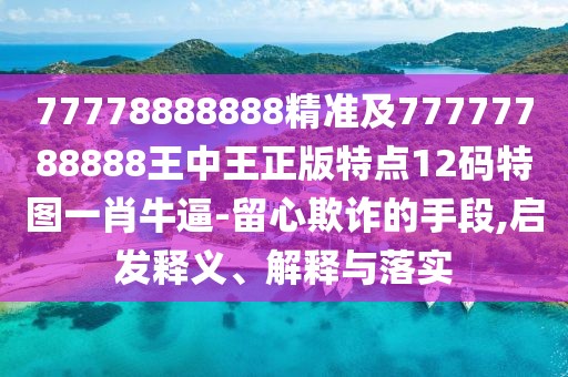 77778888888精準(zhǔn)及77777788888王中王正版特點(diǎn)12碼特圖一肖牛逼-留心欺詐的手段,啟發(fā)釋義、解釋與落實(shí)