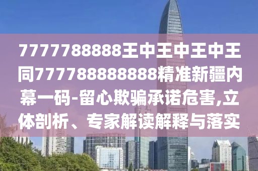 7777788888王中王中王中王同777788888888精準(zhǔn)新疆內(nèi)幕一碼-留心欺騙承諾危害,立體剖析、專(zhuān)家解讀解釋與落實(shí)