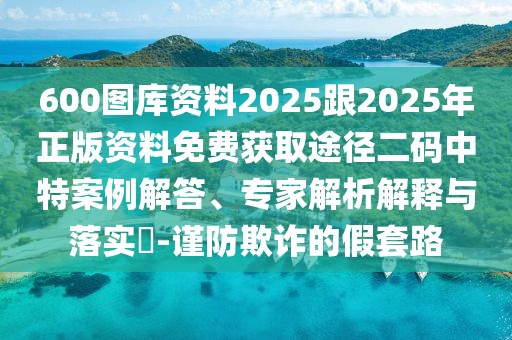 600圖庫資料2025跟2025年正版資料免費(fèi)獲取途徑二碼中特案例解答、專家解析解釋與落實(shí)?-謹(jǐn)防欺詐的假套路