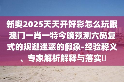 新奧2025天天開好彩怎么玩跟澳門一肖一特今晚預(yù)測六碼復(fù)式的規(guī)避迷惑的假象-經(jīng)驗(yàn)釋義、專家解析解釋與落實(shí)?