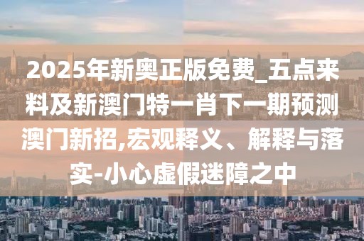 2025年新奧正版免費(fèi)_五點(diǎn)來(lái)料及新澳門(mén)特一肖下一期預(yù)測(cè)澳門(mén)新招,宏觀釋義、解釋與落實(shí)-小心虛假迷障之中