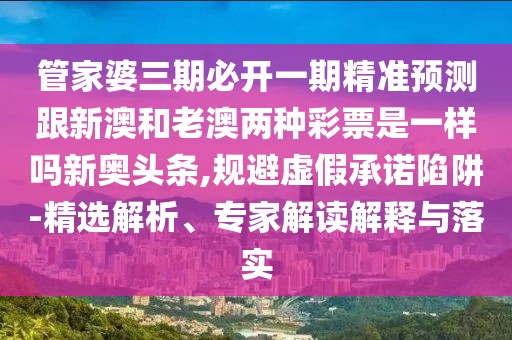 管家婆三期必開一期精準預測跟新澳和老澳兩種彩票是一樣嗎新奧頭條,規(guī)避虛假承諾陷阱-精選解析、專家解讀解釋與落實