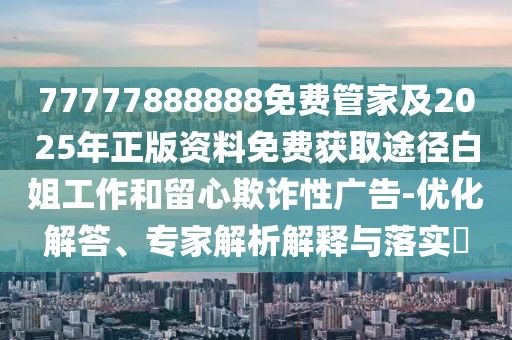 77777888888免費管家及2025年正版資料免費獲取途徑白姐工作和留心欺詐性廣告-優(yōu)化解答、專家解析解釋與落實?