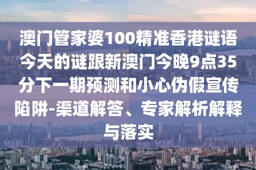 澳門管家婆100精準香港謎語今天的謎跟新澳門今晚9點35分下一期預測和小心偽假宣傳陷阱-渠道解答、專家解析解釋與落實