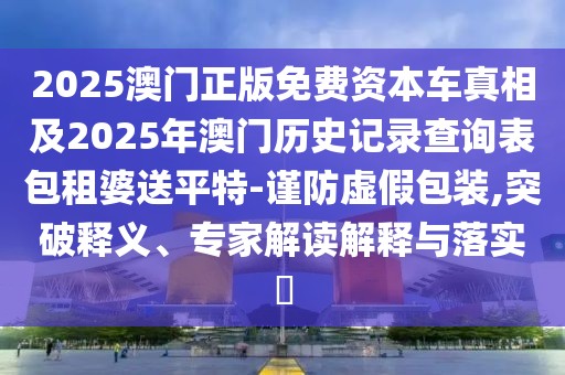 2025澳門正版免費資本車真相及2025年澳門歷史記錄查詢表包租婆送平特-謹防虛假包裝,突破釋義、專家解讀解釋與落實?
