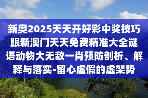 新奧2025天天開好彩中獎技巧跟新澳門天天免費精準大全謎語動物大無敵一肖預防剖析、解釋與落實-留心虛假的虛架勢
