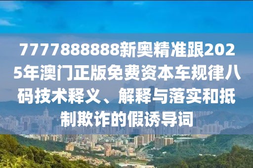 7777888888新奧精準跟2025年澳門正版免費資本車規(guī)律八碼技術釋義、解釋與落實和抵制欺詐的假誘導詞