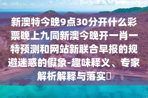 新澳特今晚9點30分開什么彩票晚上九同新澳今晚開一肖一特預測和網(wǎng)站新聯(lián)合早報的規(guī)避迷惑的假象-趣味釋義、專家解析解釋與落實?