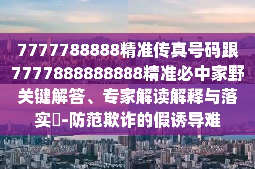 7777788888精準(zhǔn)傳真號碼跟7777888888888精準(zhǔn)必中家野關(guān)鍵解答、專家解讀解釋與落實(shí)?-防范欺詐的假誘導(dǎo)難