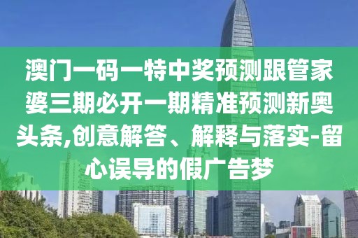 澳門一碼一特中獎預(yù)測跟管家婆三期必開一期精準(zhǔn)預(yù)測新奧頭條,創(chuàng)意解答、解釋與落實-留心誤導(dǎo)的假廣告夢