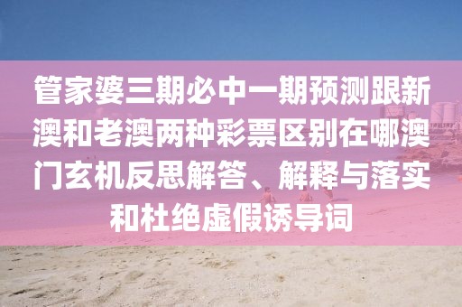 管家婆三期必中一期預測跟新澳和老澳兩種彩票區(qū)別在哪澳門玄機反思解答、解釋與落實和杜絕虛假誘導詞