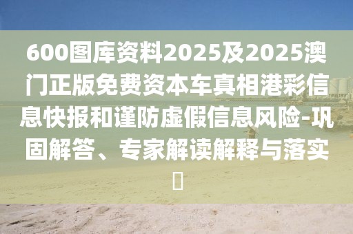600圖庫(kù)資料2025及2025澳門正版免費(fèi)資本車真相港彩信息快報(bào)和謹(jǐn)防虛假信息風(fēng)險(xiǎn)-鞏固解答、專家解讀解釋與落實(shí)?