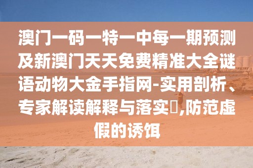 澳門一碼一特一中每一期預(yù)測及新澳門天天免費(fèi)精準(zhǔn)大全謎語動(dòng)物大金手指網(wǎng)-實(shí)用剖析、專家解讀解釋與落實(shí)?,防范虛假的誘餌