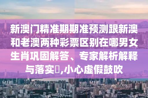 新澳門精準期期準預測跟新澳和老澳兩種彩票區(qū)別在哪男女生肖鞏固解答、專家解析解釋與落實?,小心虛假鼓吹